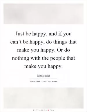 Just be happy, and if you can’t be happy, do things that make you happy. Or do nothing with the people that make you happy Picture Quote #1