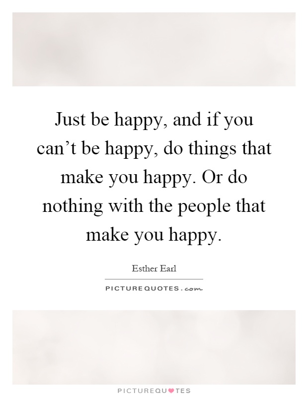 Just be happy, and if you can't be happy, do things that make you happy. Or do nothing with the people that make you happy Picture Quote #1