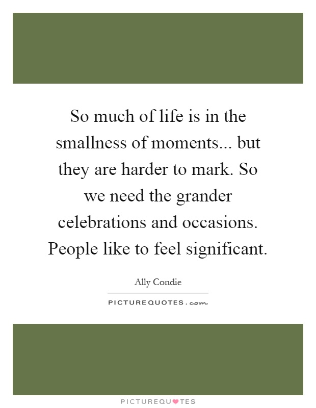 So much of life is in the smallness of moments... but they are harder to mark. So we need the grander celebrations and occasions. People like to feel significant Picture Quote #1