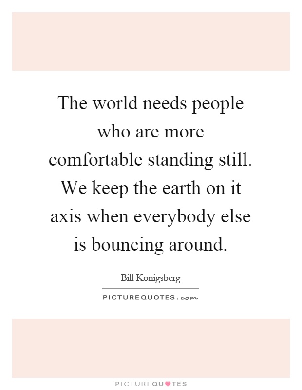 The world needs people who are more comfortable standing still. We keep the earth on it axis when everybody else is bouncing around Picture Quote #1