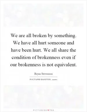 We are all broken by something. We have all hurt someone and have been hurt. We all share the condition of brokenness even if our brokenness is not equivalent Picture Quote #1