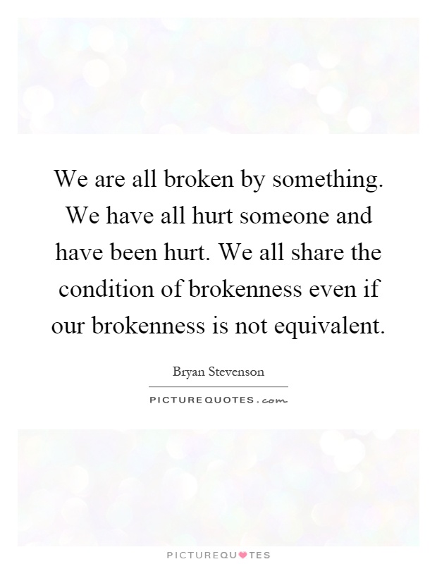 We are all broken by something. We have all hurt someone and have been hurt. We all share the condition of brokenness even if our brokenness is not equivalent Picture Quote #1