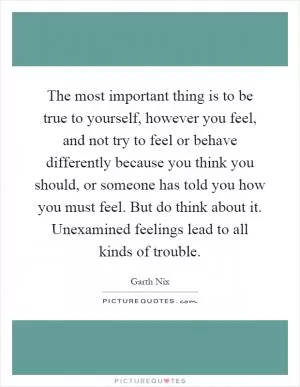 The most important thing is to be true to yourself, however you feel, and not try to feel or behave differently because you think you should, or someone has told you how you must feel. But do think about it. Unexamined feelings lead to all kinds of trouble Picture Quote #1