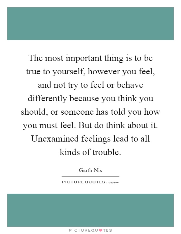 The most important thing is to be true to yourself, however you feel, and not try to feel or behave differently because you think you should, or someone has told you how you must feel. But do think about it. Unexamined feelings lead to all kinds of trouble Picture Quote #1