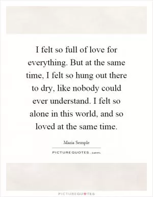 I felt so full of love for everything. But at the same time, I felt so hung out there to dry, like nobody could ever understand. I felt so alone in this world, and so loved at the same time Picture Quote #1