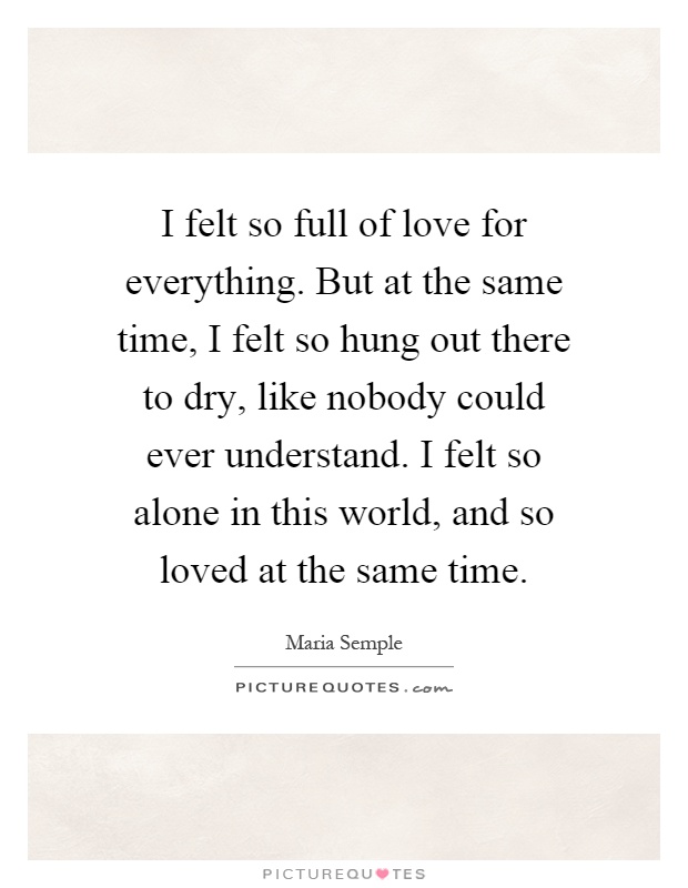 I felt so full of love for everything. But at the same time, I felt so hung out there to dry, like nobody could ever understand. I felt so alone in this world, and so loved at the same time Picture Quote #1