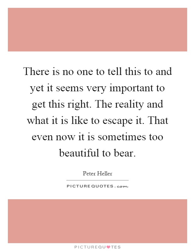 There is no one to tell this to and yet it seems very important to get this right. The reality and what it is like to escape it. That even now it is sometimes too beautiful to bear Picture Quote #1