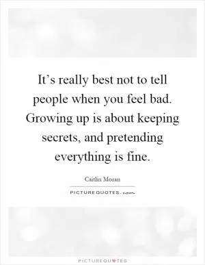 It’s really best not to tell people when you feel bad. Growing up is about keeping secrets, and pretending everything is fine Picture Quote #1