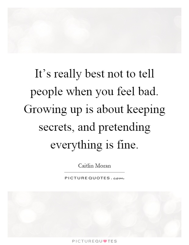 It's really best not to tell people when you feel bad. Growing up is about keeping secrets, and pretending everything is fine Picture Quote #1