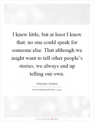 I knew little, but at least I knew that: no one could speak for someone else. That although we might want to tell other people’s stories, we always end up telling our own Picture Quote #1