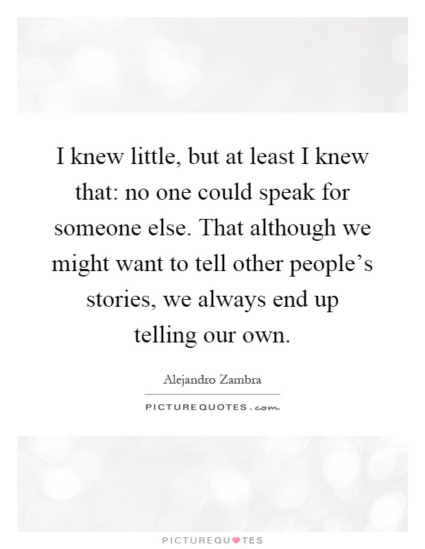 I knew little, but at least I knew that: no one could speak for someone else. That although we might want to tell other people's stories, we always end up telling our own Picture Quote #1