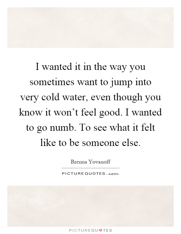 I wanted it in the way you sometimes want to jump into very cold water, even though you know it won't feel good. I wanted to go numb. To see what it felt like to be someone else Picture Quote #1