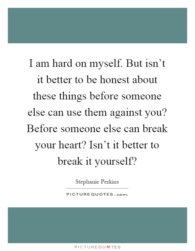 I am hard on myself. But isn't it better to be honest about these things before someone else can use them against you? Before someone else can break your heart? Isn't it better to break it yourself? Picture Quote #1