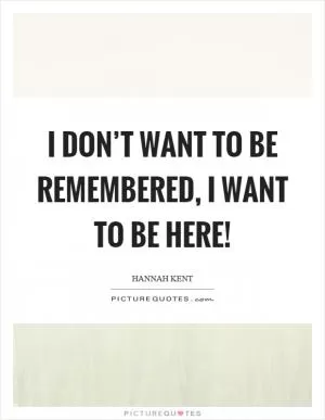 I don’t want to be remembered, I want to be here! Picture Quote #1