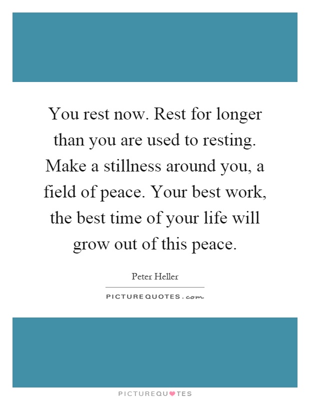 You rest now. Rest for longer than you are used to resting. Make a stillness around you, a field of peace. Your best work, the best time of your life will grow out of this peace Picture Quote #1