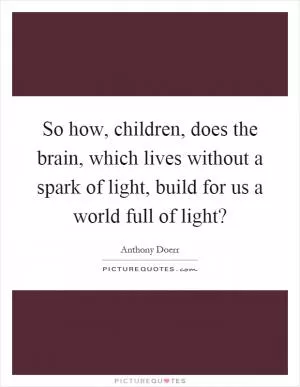 So how, children, does the brain, which lives without a spark of light, build for us a world full of light? Picture Quote #1