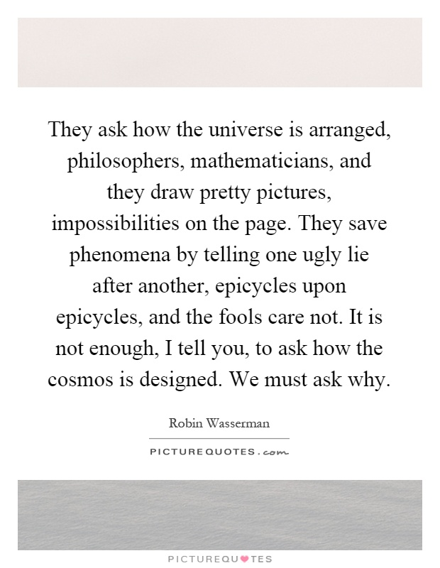 They ask how the universe is arranged, philosophers, mathematicians, and they draw pretty pictures, impossibilities on the page. They save phenomena by telling one ugly lie after another, epicycles upon epicycles, and the fools care not. It is not enough, I tell you, to ask how the cosmos is designed. We must ask why Picture Quote #1
