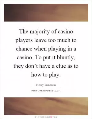 The majority of casino players leave too much to chance when playing in a casino. To put it bluntly, they don’t have a clue as to how to play Picture Quote #1