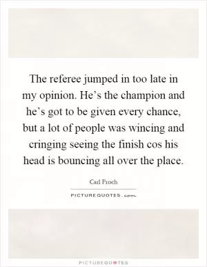 The referee jumped in too late in my opinion. He’s the champion and he’s got to be given every chance, but a lot of people was wincing and cringing seeing the finish cos his head is bouncing all over the place Picture Quote #1