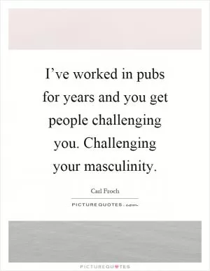 I’ve worked in pubs for years and you get people challenging you. Challenging your masculinity Picture Quote #1
