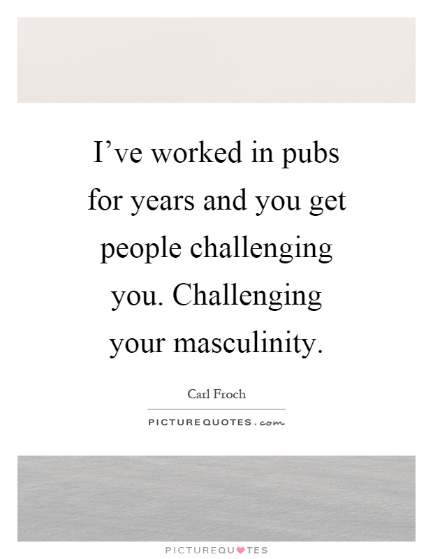 I've worked in pubs for years and you get people challenging you. Challenging your masculinity Picture Quote #1