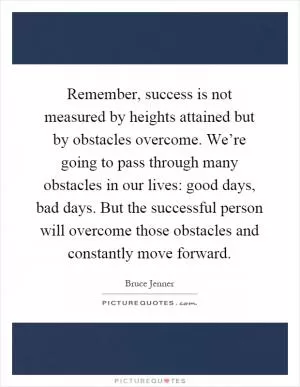 Remember, success is not measured by heights attained but by obstacles overcome. We’re going to pass through many obstacles in our lives: good days, bad days. But the successful person will overcome those obstacles and constantly move forward Picture Quote #1