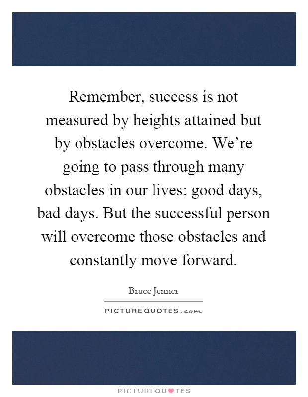 Remember, success is not measured by heights attained but by obstacles overcome. We're going to pass through many obstacles in our lives: good days, bad days. But the successful person will overcome those obstacles and constantly move forward Picture Quote #1