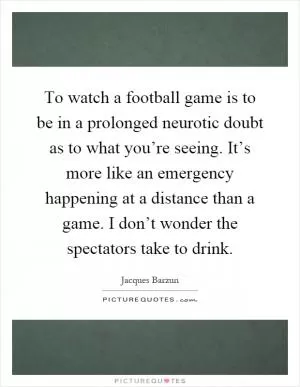 To watch a football game is to be in a prolonged neurotic doubt as to what you’re seeing. It’s more like an emergency happening at a distance than a game. I don’t wonder the spectators take to drink Picture Quote #1