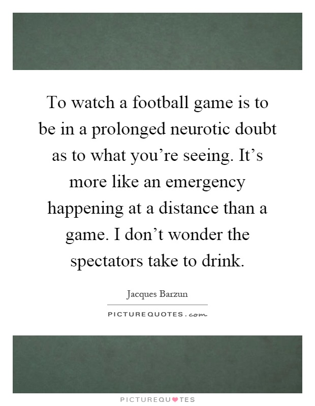To watch a football game is to be in a prolonged neurotic doubt as to what you're seeing. It's more like an emergency happening at a distance than a game. I don't wonder the spectators take to drink Picture Quote #1