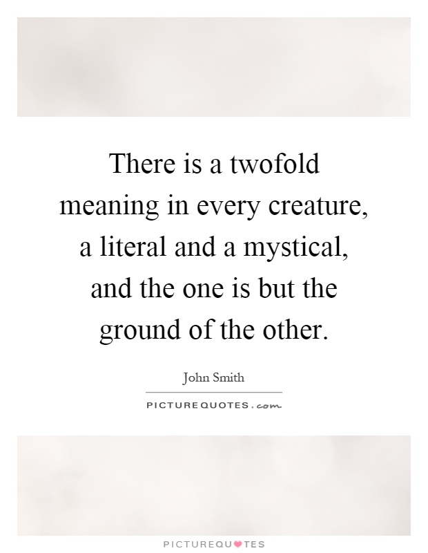 There is a twofold meaning in every creature, a literal and a mystical, and the one is but the ground of the other Picture Quote #1
