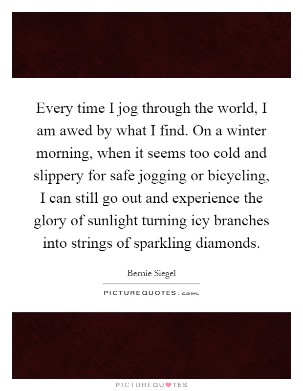 Every time I jog through the world, I am awed by what I find. On a winter morning, when it seems too cold and slippery for safe jogging or bicycling, I can still go out and experience the glory of sunlight turning icy branches into strings of sparkling diamonds Picture Quote #1