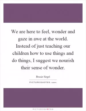 We are here to feel, wonder and gaze in awe at the world. Instead of just teaching our children how to use things and do things, I suggest we nourish their sense of wonder Picture Quote #1