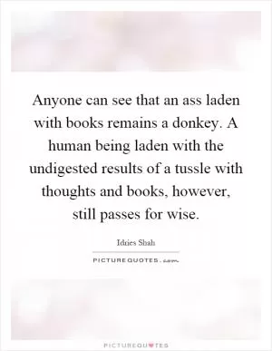 Anyone can see that an ass laden with books remains a donkey. A human being laden with the undigested results of a tussle with thoughts and books, however, still passes for wise Picture Quote #1