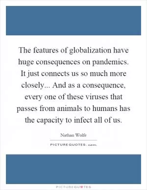 The features of globalization have huge consequences on pandemics. It just connects us so much more closely... And as a consequence, every one of these viruses that passes from animals to humans has the capacity to infect all of us Picture Quote #1