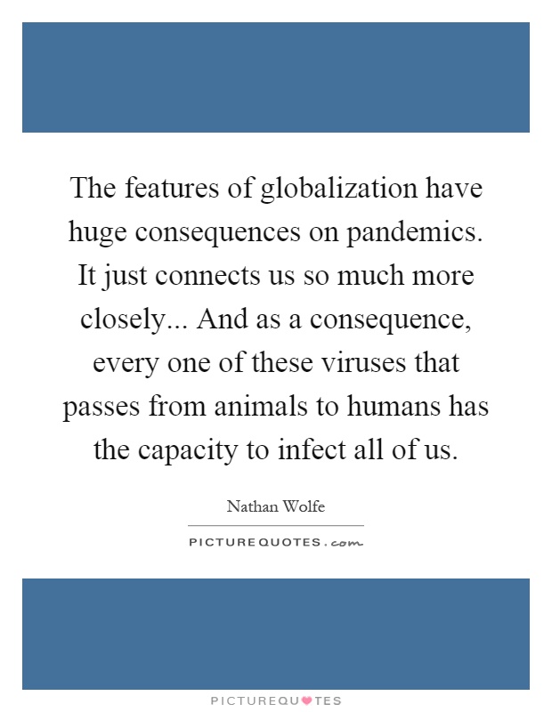 The features of globalization have huge consequences on pandemics. It just connects us so much more closely... And as a consequence, every one of these viruses that passes from animals to humans has the capacity to infect all of us Picture Quote #1