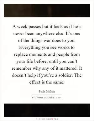 A week passes but it feels as if he’s never been anywhere else. It’s one of the things war does to you. Everything you see works to replace moments and people from your life before, until you can’t remember why any of it mattered. It doesn’t help if you’re a soldier. The effect is the same Picture Quote #1