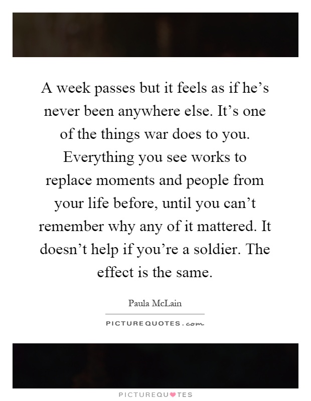A week passes but it feels as if he's never been anywhere else. It's one of the things war does to you. Everything you see works to replace moments and people from your life before, until you can't remember why any of it mattered. It doesn't help if you're a soldier. The effect is the same Picture Quote #1