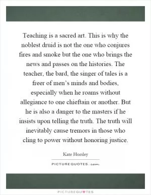 Teaching is a sacred art. This is why the noblest druid is not the one who conjures fires and smoke but the one who brings the news and passes on the histories. The teacher, the bard, the singer of tales is a freer of men’s minds and bodies, especially when he roams without allegiance to one chieftain or another. But he is also a danger to the masters if he insists upon telling the truth. The truth will inevitably cause tremors in those who cling to power without honoring justice Picture Quote #1