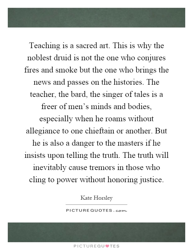 Teaching is a sacred art. This is why the noblest druid is not the one who conjures fires and smoke but the one who brings the news and passes on the histories. The teacher, the bard, the singer of tales is a freer of men's minds and bodies, especially when he roams without allegiance to one chieftain or another. But he is also a danger to the masters if he insists upon telling the truth. The truth will inevitably cause tremors in those who cling to power without honoring justice Picture Quote #1