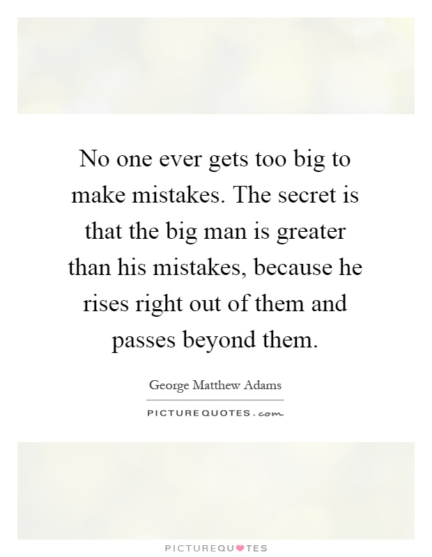 No one ever gets too big to make mistakes. The secret is that the big man is greater than his mistakes, because he rises right out of them and passes beyond them Picture Quote #1