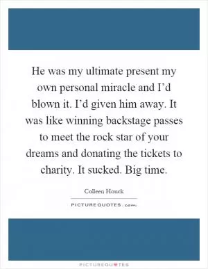 He was my ultimate present my own personal miracle and I’d blown it. I’d given him away. It was like winning backstage passes to meet the rock star of your dreams and donating the tickets to charity. It sucked. Big time Picture Quote #1