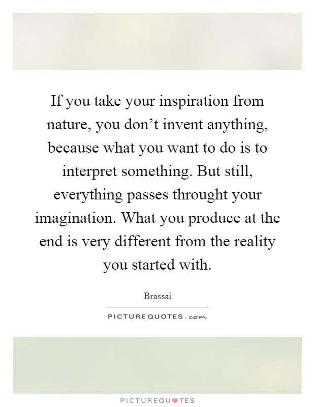 If you take your inspiration from nature, you don't invent anything, because what you want to do is to interpret something. But still, everything passes throught your imagination. What you produce at the end is very different from the reality you started with Picture Quote #1