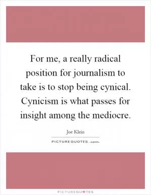 For me, a really radical position for journalism to take is to stop being cynical. Cynicism is what passes for insight among the mediocre Picture Quote #1