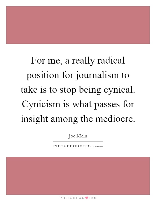 For me, a really radical position for journalism to take is to stop being cynical. Cynicism is what passes for insight among the mediocre Picture Quote #1