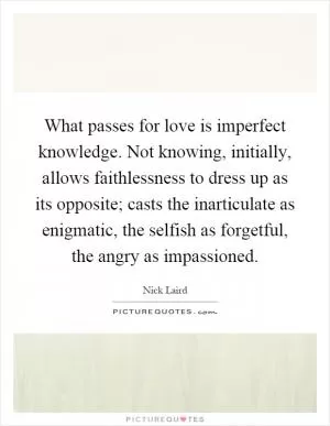 What passes for love is imperfect knowledge. Not knowing, initially, allows faithlessness to dress up as its opposite; casts the inarticulate as enigmatic, the selfish as forgetful, the angry as impassioned Picture Quote #1