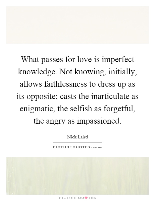What passes for love is imperfect knowledge. Not knowing, initially, allows faithlessness to dress up as its opposite; casts the inarticulate as enigmatic, the selfish as forgetful, the angry as impassioned Picture Quote #1