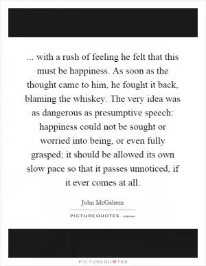 ... with a rush of feeling he felt that this must be happiness. As soon as the thought came to him, he fought it back, blaming the whiskey. The very idea was as dangerous as presumptive speech: happiness could not be sought or worried into being, or even fully grasped; it should be allowed its own slow pace so that it passes unnoticed, if it ever comes at all Picture Quote #1