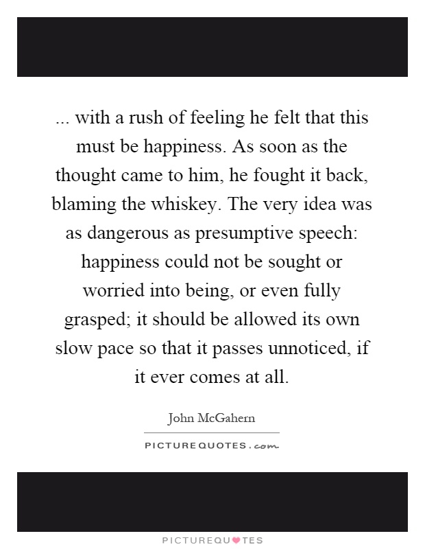 ... with a rush of feeling he felt that this must be happiness. As soon as the thought came to him, he fought it back, blaming the whiskey. The very idea was as dangerous as presumptive speech: happiness could not be sought or worried into being, or even fully grasped; it should be allowed its own slow pace so that it passes unnoticed, if it ever comes at all Picture Quote #1