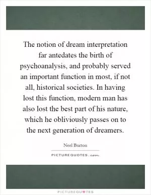 The notion of dream interpretation far antedates the birth of psychoanalysis, and probably served an important function in most, if not all, historical societies. In having lost this function, modern man has also lost the best part of his nature, which he obliviously passes on to the next generation of dreamers Picture Quote #1