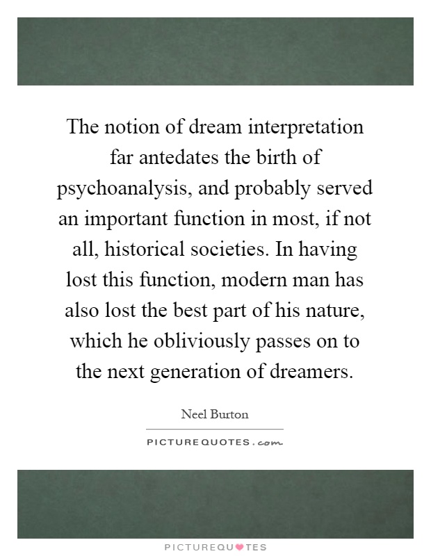 The notion of dream interpretation far antedates the birth of psychoanalysis, and probably served an important function in most, if not all, historical societies. In having lost this function, modern man has also lost the best part of his nature, which he obliviously passes on to the next generation of dreamers Picture Quote #1